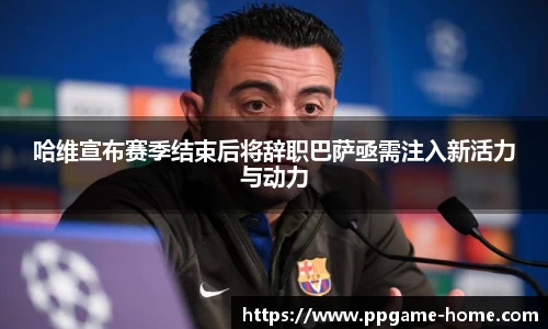 哈维宣布赛季结束后将辞职巴萨亟需注入新活力与动力